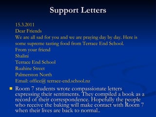 Support Letters Room 7 students wrote compassionate letters expressing their sentiments. They compiled a book as a record of their correspondence. Hopefully the people who receive the baking will make contact with Room 7 when their lives are back to normal..  15.3.2011 Dear Friends We are all sad for you and we are praying day by day. Here is some supreme tasting food from Terrace End School. From your friend Shalini Terrace End School Ruahine Street Palmerston North Email: office@ terrace-end.school.nz 