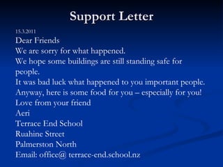 Support Letter 15.3.2011 Dear Friends We are sorry for what happened.  We hope some buildings are still standing safe for people. It was bad luck what happened to you important people. Anyway, here is some food for you – especially for you! Love from your friend Aeri Terrace End School Ruahine Street Palmerston North Email: office@ terrace-end.school.nz 