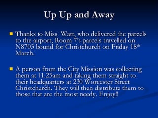 Up Up and Away Thanks to Miss  Watt, who delivered the parcels to the airport, Room 7’s parcels travelled on N8703 bound for Christchurch on Friday 18 th  March.  A person from the City Mission was collecting them at 11.25am and taking them straight to their headquarters at 230 Worcester Street Christchurch. They will then distribute them to those that are the most needy. Enjoy!!  