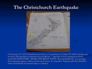 The Christchurch Earthquake On February 22 nd , 2011 Christchurch was hit by a 6.3 magnitude at 12.51pm. TEAMS of people were involved. This provided an authentic focus for Room 7 - especially as their learning was centred around TEAM PLAYERS – DOING THE RIGHT THING. More specifically they were learning about showing respect to others and the environment. So using their  mapping skills they identified where Christchurch was located using co-ordinates. 