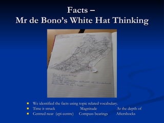 Facts –  Mr de Bono’s White Hat Thinking We identified the facts using topic related vocabulary. Time it struck  Magnitude  At the depth of Centred near  (epi-centre)  Compass bearings  Aftershocks  