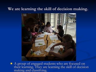 We are learning the skill of decision making. A group of engaged students who are focused on their learning. They are learning the skill of decision making and classifying. 