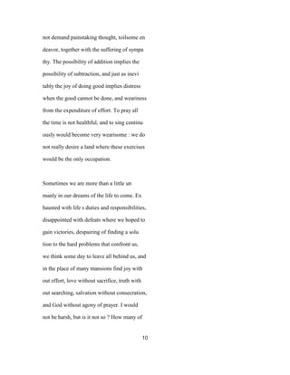 not demand painstaking thought, toilsome en
deavor, together with the suffering of sympa
thy. The possibility of addition implies the
possibility of subtraction, and just as inevi
tably the joy of doing good implies distress
when the good cannot be done, and weariness
from the expenditure of effort. To pray all
the time is not healthful, and to sing continu
ously would become very wearisome : we do
not really desire a land where these exercises
would be the only occupation.
Sometimes we are more than a little un
manly in our dreams of the life to come. Ex
hausted with life s duties and responsibilities,
disappointed with defeats where we hoped to
gain victories, despairing of finding a solu
tion to the hard problems that confront us,
we think some day to leave all behind us, and
in the place of many mansions find joy with
out effort, love without sacrifice, truth with
out searching, salvation without consecration,
and God without agony of prayer. I would
not be harsh, but is it not so ? How many of
10
 