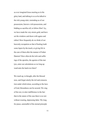 us ever imagined Jesus meeting us in the
glory land, and talking to us as he talked to
the rich young ruler; reminding us of our
possessions, heaven s rich possessions, and
bidding us sacrifice all, to follow Him? Ay,
we have made the very streets gold, and have
set the windows and doors with agates and
rubies! How frequently do we think of our
heavenly occupation as that of healing loath
some lepers by the touch, or giving life in
the care of them after the manner of Father
Damien? How often do the toils and suffer
ings of the apostles, the agonies of the mar
tyrs, enter our calculations as we long up
ward unto the land over there?
We reach up, in thought, after the blessed
ness, and forget utterly the toil and consecra
tion under which alone, according to the laws
of God, blessedness can be secured. We sing
of the rest, in utter indifference to the fact
that in the nature of the case there is no rest
without wearing, depressing labor. We long
for peace, unmindful of the eternal principle
11
 