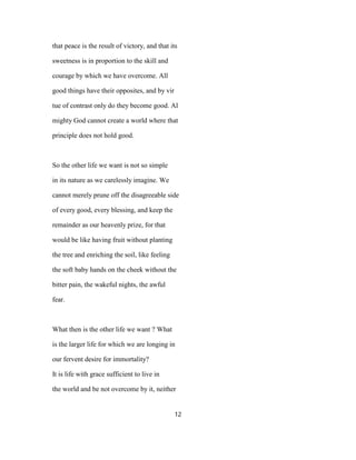 that peace is the result of victory, and that its
sweetness is in proportion to the skill and
courage by which we have overcome. All
good things have their opposites, and by vir
tue of contrast only do they become good. Al
mighty God cannot create a world where that
principle does not hold good.
So the other life we want is not so simple
in its nature as we carelessly imagine. We
cannot merely prune off the disagreeable side
of every good, every blessing, and keep the
remainder as our heavenly prize, for that
would be like having fruit without planting
the tree and enriching the soil, like feeling
the soft baby hands on the cheek without the
bitter pain, the wakeful nights, the awful
fear.
What then is the other life we want ? What
is the larger life for which we are longing in
our fervent desire for immortality?
It is life with grace sufficient to live in
the world and be not overcome by it, neither
12
 