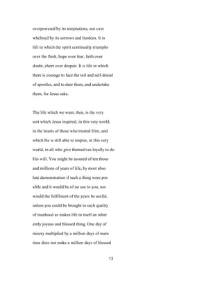 overpowered by its temptations, nor over
whelmed by its sorrows and burdens. It is
life in which the spirit continually triumphs
over the flesh, hope over fear, faith over
doubt, cheer over despair. It is life in which
there is courage to face the toil and self-denial
of apostles, and to dare them, and undertake
them, for Jesus sake.
The life which we want, then, is the very
sort which Jesus inspired, in this very world,
in the hearts of those who trusted Him, and
which He is still able to inspire, in this very
world, in all who give themselves loyally to do
His will. You might be assured of ten thous
and millions of years of life, by most abso
lute demonstration if such a thing were pos
sible and it would be of no use to you, nor
would the fulfilment of the years be useful,
unless you could be brought to such quality
of manhood as makes life in itself an inher
ently joyous and blessed thing. One day of
misery multiplied by a million days of mere
time does not make a million days of blessed
13
 