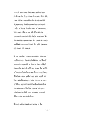ness. It is the man that lives, not how long
he lives, that determines the worth of his life.
And life is worth while, life is a beautiful,
joyous thing, just in proportion as the prin
ciples of Jesus, the character of Jesus, enter
it to make it large and full. Christ is the
resurrection and the life in the sense that He
imparts these principles, this character, to us,
and by communication of His spirit gives us
life that is life indeed.
In our manlier, worthier moments we want
nothing better than the buffeting world and
strength wherewith to fight it, the world of
thorns but also of sufficient grace, the world
of burdens but of courage also to bear them.
The heaven we really want, unto which we
have a right to aspire, is the heaven of more
of Christ s spirit to meet hard duties and op
pressing cares. Not less enemy, but more
might, more skill, more courage. More of
Christ, and heaven is here.
I covet not the vaults up yonder in the
14
 