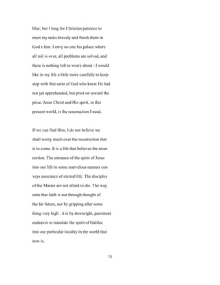 blue; but I long for Christian patience to
meet my tasks bravely and finish them in
God s fear. I envy no one his palace where
all toil is over, all problems are solved, and
there is nothing left to worry about : I would
like in my life a little more carefully to keep
step with that saint of God who knew He had
not yet apprehended, but prest on toward the
prize. Jesus Christ and His spirit, in this
present world, is the resurrection I need.
If we can find Him, I do not believe we
shall worry much over the resurrection that
is to come. It is a life that believes the resur
rection. The entrance of the spirit of Jesus
into our life in some marvelous manner con
veys assurance of eternal life. The disciples
of the Master are not afraid to die. The way
unto that faith is not through thought of
the far future, nor by gripping after some
thing very high : it is by downright, persistent
endeavor to translate the spirit of Galilee
into our particular locality in the world that
now is.
15
 