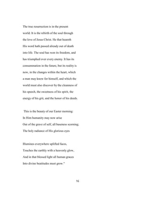 The true resurrection is in the present
world. It is the rebirth of the soul through
the love of Jesus Christ. He that heareth
His word hath passed already out of death
into life. The soul has won its freedom, and
has triumphed over every enemy. It has its
consummation in the future, but its reality is
now, in the changes within the heart, which
a man may know for himself, and which the
world must also discover by the cleanness of
his speech, the sweetness of his spirit, the
energy of his grit, and the honor of his deeds.
This is the beauty of our Easter morning:
In Him humanity may now arise
Out of the grave of self, all baseness scorning;
The holy radiance of His glorious eyes
Illumines everywhere uplifted faces,
Touches the earthly with a heavenly glow,
And in that blessed light all human graces
Into divine beatitudes must grow."
16
 