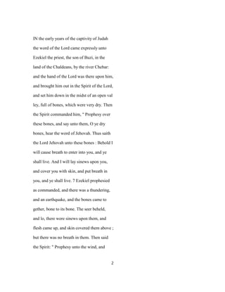 IN the early years of the captivity of Judah
the word of the Lord came expressly unto
Ezekiel the priest, the son of Buzi, in the
land of the Chaldeans, by the river Chebar:
and the hand of the Lord was there upon him,
and brought him out in the Spirit of the Lord,
and set him down in the midst of an open val
ley, full of bones, which were very dry. Then
the Spirit commanded him, " Prophesy over
these bones, and say unto them, O ye dry
bones, hear the word of Jehovah. Thus saith
the Lord Jehovah unto these bones : Behold I
will cause breath to enter into you, and ye
shall live. And I will lay sinews upon you,
and cover you with skin, and put breath in
you, and ye shall live. 7 Ezekiel prophesied
as commanded, and there was a thundering,
and an earthquake, and the bones came to
gether, bone to its bone. The seer beheld,
and lo, there were sinews upon them, and
flesh came up, and skin covered them above ;
but there was no breath in them. Then said
the Spirit: " Prophesy unto the wind, and
2
 