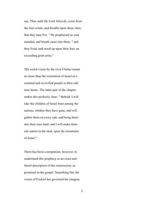 say, Thus saith the Lord Jehovah, come from
the four winds, and breathe upon these slain,
that they may live. " He prophesied as com
manded, and breath came into them, " and
they lived, and stood up upon their feet, an
exceeding great army."
The weird vision by the river Chebar meant
no more than the restoration of Israel as a
reunited and revivified people in their old-
time home. The latter part of the chapter
makes this perfectly clear: " Behold, I will
take the children of Israel from among the
nations, whither they have gone, and will
gather them on every side, and bring them
into their own land: and I will make them
one nation in the land, upon the mountains
of Israel."
There has been a temptation, however, to
understand this prophecy as an exact and
literal description of the resurrection, as
promised in the gospel. Something like the
vision of Ezekiel has governed the imagina
3
 
