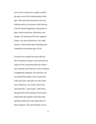 tion of many as they have sought to realize
the great event of the consummation of the
ages. The resurrection has been a term sig
nifying merely an occurrence of the last day,
a far-off, distant happening, transcendent in
glory, utterly marvelous, miraculous, and
strange. For the present life it has supplied
a hope, very dear and precious, yet a hope
merely, a look forward unto something very
wonderful in the distant ages of God.
It cannot have escaped our notice that the
New Testament contains a more spiritual con
ception of the resurrection than this which I
have outlined, and which the vision of Ezekiel
so graphically embodies. We must have ob
served that Paul speaks of the resurrection
in the past tense, and refers it to the experi
ence of believers. He writes to the Colos-
sians that they " were raised " with Christ,
through faith in the working of God, and re
minds them that together with Christ they
had been made alive in the forgiveness of
their trespasses. The more familiar verse is:
4
 