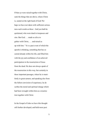 If then ye were raised together with Christ,
seek the things that are above, where Christ
is, seated on the right hand of God/ Per
haps we have not taken with sufficient serious
ness such words as these : And you hath he
quickened, who were dead in trespasses and
sins. But God . . . made us alive to
gether with Christ, . . . and raised us
up with him. " It is a past event of which the
apostle is thinking, something that has oc
curred already within his life, and filled him
with the joy and confidence of an achieved
participation in the resurrection of Jesus
from the dead. He does not always speak of
the resurrection in this way, but certainly in
these important passages, where he is mani-
festly in great earnest, and speaking also from
the fullest conviction of experience, he de
scribes the moral and spiritual change which
had been wrought within him as a resurrec
tion together with Christ.
In the Gospel of John we have this thought
still further developed, and held more posi
5
 