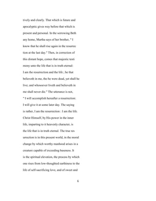 tively and clearly. That which is future and
apocalyptic gives way before that which is
present and personal. In the sorrowing Beth
any home, Martha says of her brother, " I
know that he shall rise again in the resurrec
tion at the last day." Then, in correction of
this distant hope, comes that majestic testi
mony unto the life that is in truth eternal:
I am the resurrection and the life ; he that
believeth in me, tho he were dead, yet shall he
live; and whosoever liveth and believeth in
me shall never die." The utterance is not,
" I will accomplish hereafter a resurrection:
I will give it at some later day. The saying
is rather, I am the resurrection : I am the life.
Christ Himself, by His power in the inner
life, imparting to it heavenly character, is
the life that is in truth eternal. The true res
urrection is in this present world, in the moral
change by which worthy manhood arises in a
creature capable of exceeding baseness. It
is the spiritual elevation, the process by which
one rises from low-thoughted earthiness to the
life of self-sacrificing love, and of sweet and
6
 