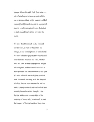blessed fellowship with God. This is the re-
sult of attachment to Jesus, a result which
can be accomplished in this present world of
care and hardship and sin, and its accomplish
ment is a real resurrection from a death that
is death indeed to a life that is worthy the
name.
We have dwelt too much on the outward
and physical, as well as the distant and
strange, in our contemplation of immortality.
We have taken the gospel of the resurrection
away from the practical and vital, whither
Paul and John in their deep spiritual insight
had brought it, and have removed it to a re
mote period at the consummation of the ages.
We have selected, not the highest plane of
New Testament teaching, as is our duty and
privilege, but the more spectacular and vis
ionary conceptions which served to lead men
up to higher and worthier thought. I fear
that the widespread, popular idea of the
meaning of immortality is not much beyond
the imagery of Ezekiel s vision. More time
7
 