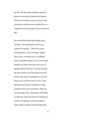 for life, and life under conditions where its
present severe duties, burdens and responsi
bilities do not obtain, and a less heroic man
hood that is sufficient unto ineffable bliss, is
supposed to be the message of the resurrection
day.
We should think about these things more
carefully. The desideratum in life is not
quantity, but quality. " Better fifty years
of Europe than a cycle of Cathay." Better
thirty years, or twenty years, of healthful,
clean, honorable human activity, of the eager,
hopeful sort, than a full four score years of
squalid, fretful existence, wretched and igno
ble from youth on, and increasing in misery
towards the end of its strength. It is not how
long we live, but how much we live. I find
that the great majority of people live long
enough for their own satisfaction. They are
not just ready to die, and propose still further
to suffer the slings and arrows of outrageous
fortune. Nevertheless when they think of
sleep, and by a sleep to end the heart-aches
8
 