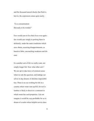and the thousand natural shocks that flesh is
heir to, the expression comes quite easily :
Tis a consummation
Devoutly to be wished."
Few would care to live their lives over again :
few would care simply to prolong them in
definitely, under the same conditions which
now obtain, recurring disappointments, ex
haustive labor, encroaching weakness and dis
ease.
It is another sort of life we really want, not
simply longer life. Now what other sort ?
We are apt to take leave of common sense
when we ask this question, and indulge our
selves in day-dreams of absolute impossibili
ties. There is no use wishing for life in a
country where water runs up hill, for no Co
lumbus is likely to discover a continent in
which water has such properties. I do not
imagine it would be very profitable for us to
dream of a realm where helpful service does
9
 