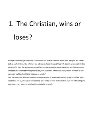 1. The Christian, wins or
       loses?

Each first-person suffer suspicion, a continuous and diverse suspicion about what we offer. We suspect
before each election. Also when we are offered to choose Jesus of Nazareth. Does it compensate to be a
Christian? Is right the world or the gospel? Both propose happiness and liberation, but their proposals
are opposite: which of the two fools? But a prior question is what losing really means and how to win:
success is profit or loss? What pleasure or wealth?
Yes, the question is whether the Christian loses or gains, if necessary to get rid of God to be free, if we
need to do evil so fun because you can only get bored if he wins and loses that gives you interesting and
captures ... risky issues to which each must decide on youth.
 