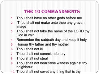 The 10 CommandmentsThou shalt have no other gods before meThou shalt not make unto thee any graven imageThou shalt not take the name of the LORD thy God in vainRemember the sabbath day and keep it holyHonour thy father and thy motherThou shalt not killThou shalt not commit adulteryThou shalt not stealThou shalt not bear false witness against thy neighbourThou shalt not covet any thing that is thy neighbour's