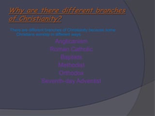 Why are there different branches of Christianity?There are different branches of Christianity because some Christians worship in different ways. AnglicanismRoman CatholicBaptistsMethodist OrthodoxSeventh-day Adventist 