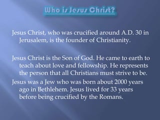 Who is Jesus Christ?Jesus Christ, who was crucified around A.D. 30 in Jerusalem, is the founder of Christianity.  Jesus Christ is the Son of God. He came to earth to teach about love and fellowship. He represents the person that all Christians must strive to be.Jesus was a Jew who was born about 2000 years ago in Bethlehem. Jesus lived for 33 years before being crucified by the Romans. 