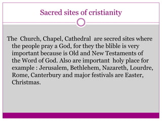 Sacred sites of cristianity The  Church, Chapel, Cathedral  are secred sites where the people pray a God, for they the blible is very important because is Old and New Testaments of  the Word of God. Also are important  holy place for example : Jerusalem, Bethlehem, Nazareth, Lourdre, Rome, Canterbury and major festivals are Easter, Christmas.
