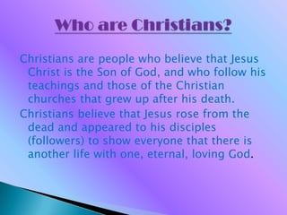 Who are Christians? Christians are people who believe that Jesus Christ is the Son of God, and who follow his teachings and those of the Christian churches that grew up after his death. Christians believe that Jesus rose from the dead and appeared to his disciples (followers) to show everyone that there is another life with one, eternal, loving God.