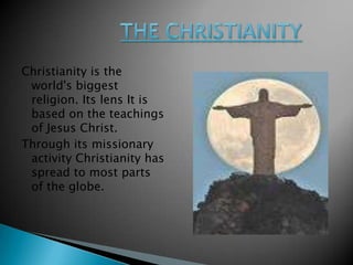 The Christianity Christianity is the world&apos;s biggest religion. Its lens It is based on the teachings of Jesus Christ.  Through its missionary activity Christianity has spread to most parts of the globe. 