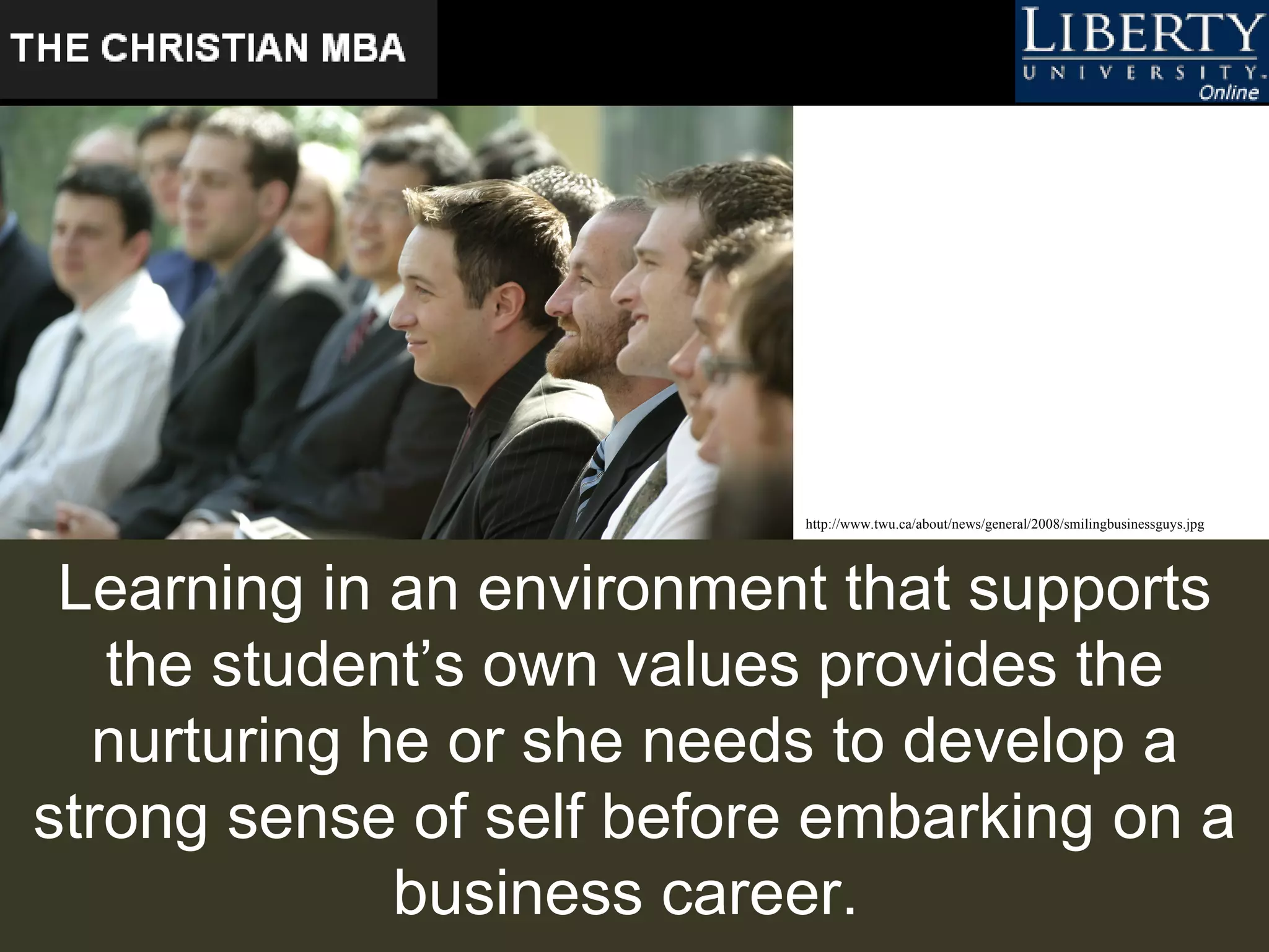 Learning in an environment that supports the student’s own values provides the nurturing he or she needs to develop a strong sense of self before embarking on a business career.   http://www.twu.ca/about/news/general/2008/smilingbusinessguys.jpg   