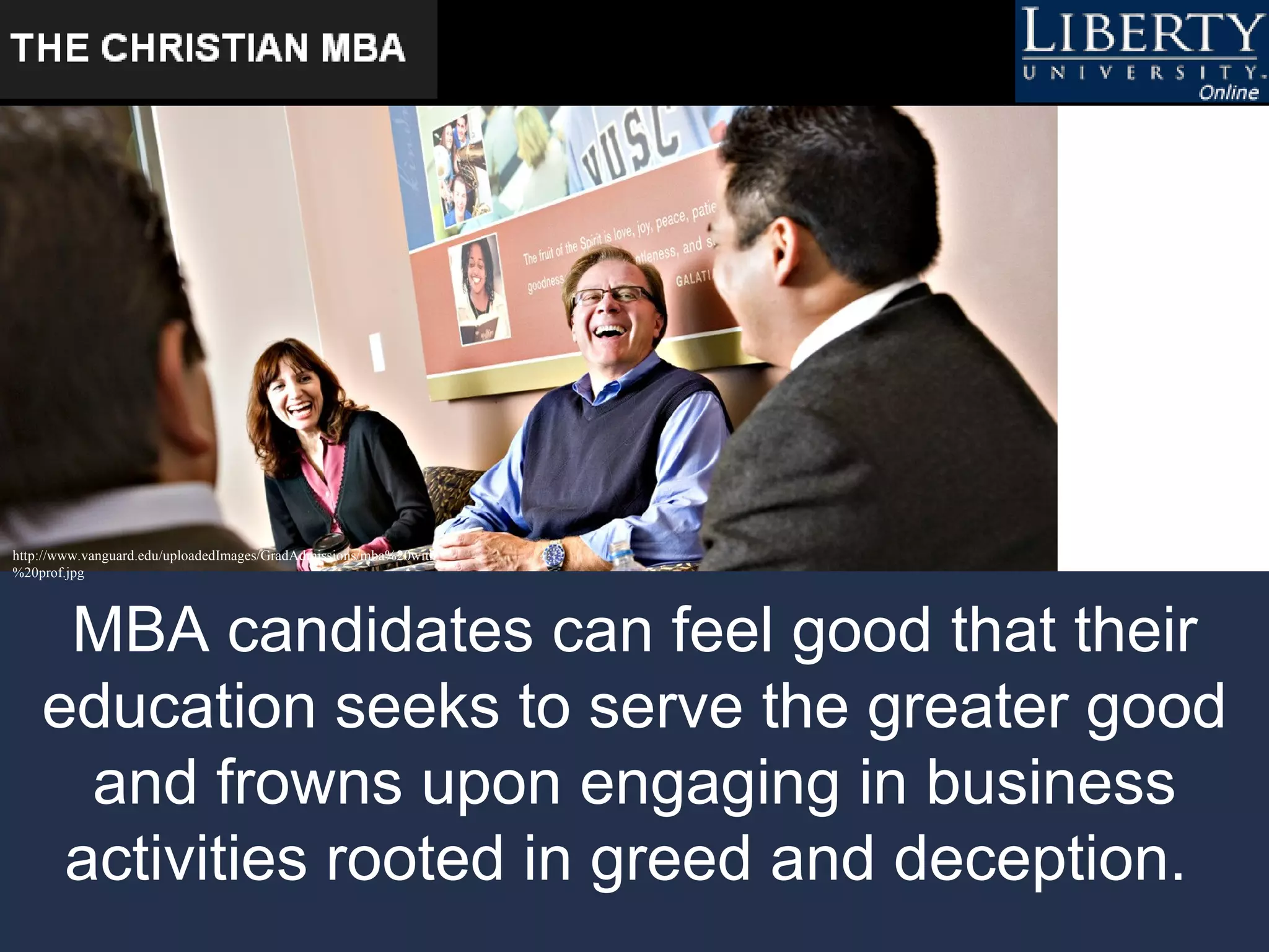 MBA candidates can feel good that their education seeks to serve the greater good and frowns upon engaging in business activities rooted in greed and deception.   http://www.vanguard.edu/uploadedImages/GradAdmissions/mba%20with%20prof.jpg   
