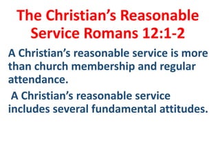 The Christian’s Reasonable
Service Romans 12:1-2
A Christian’s reasonable service is more
than church membership and regular
attendance.
A Christian’s reasonable service
includes several fundamental attitudes.
 