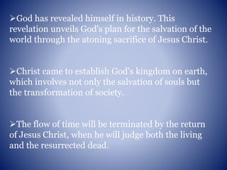 God has revealed himself in history. This
revelation unveils God's plan for the salvation of the
world through the atoning sacrifice of Jesus Christ.
Christ came to establish God's kingdom on earth,
which involves not only the salvation of souls but
the transformation of society.
The flow of time will be terminated by the return
of Jesus Christ, when he will judge both the living
and the resurrected dead.
 