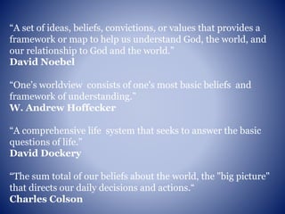 “A set of ideas, beliefs, convictions, or values that provides a
framework or map to help us understand God, the world, and
our relationship to God and the world.”
David Noebel
“One's worldview consists of one's most basic beliefs and
framework of understanding.”
W. Andrew Hoffecker
“A comprehensive life system that seeks to answer the basic
questions of life.”
David Dockery
“The sum total of our beliefs about the world, the "big picture"
that directs our daily decisions and actions.“
Charles Colson
 