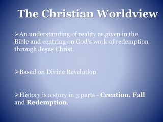 The Christian Worldview
An understanding of reality as given in the
Bible and centring on God's work of redemption
through Jesus Christ.
Based on Divine Revelation
History is a story in 3 parts - Creation, Fall
and Redemption.
 