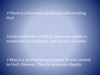 There is a Personal, moral and self-revealing
God
God created the world, is immanent within it,
transcends it completely, and governs it wisely.
Man is a spiritual being because he was created
in God's likeness. Thus he possesses dignity.
 