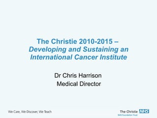 The Christie 2010-2015 –  Developing and Sustaining an International Cancer Institute Dr Chris Harrison  Medical Director 