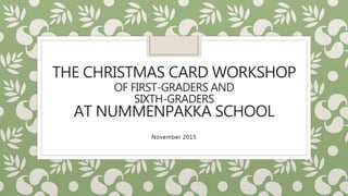 THE CHRISTMAS CARD WORKSHOP
OF FIRST-GRADERS AND
SIXTH-GRADERS
AT NUMMENPAKKA SCHOOL
November 2015
 