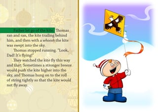 Father let go of the kite. Thomas
ran and ran, the kite trailing behind
him, and then with a whoosh the kite
was swept into the sky.
    Thomas stopped running. “Look,
Dad! It’s flying!”
    They watched the kite fly this way
and that. Sometimes a stronger breeze
would push the kite higher into the
sky, and Thomas hung on to the roll
of string tightly so that the kite would
not fly away.
 