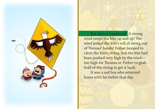 But then it happened! A strong
wind swept the kite up and up! The
wind jerked the kite’s roll of string out
of Thomas’ hands! Father jumped to
catch the kite’s string, but the kite had
been pushed very high by the wind—
too high for Thomas or Father to grab
hold of the string to get it back.
    It was a sad boy who returned
home with his father that day.
 