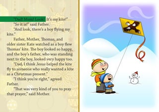 “Dad! Mom! Look! It’s my kite!”
     “So it is!” said Father.
     “And look, there’s a boy flying my
kite.”
     Father, Mother, Thomas, and
older sister Kate watched as a boy flew
Thomas’ kite. The boy looked so happy,
and the boy’s father, who was standing
next to the boy, looked very happy too.
     “Dad, I think Jesus helped the kite
fly to someone who really wanted a kite
as a Christmas present.”
     “I think you’re right,” agreed
Father.
     “That was very kind of you to pray
that prayer,” said Mother.
 