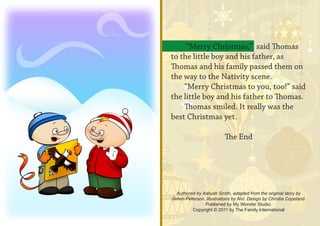 “Merry Christmas,” said Thomas
to the little boy and his father, as
Thomas and his family passed them on
the way to the Nativity scene.
    “Merry Christmas to you, too!” said
the little boy and his father to Thomas.
    Thomas smiled. It really was the
best Christmas yet.

                          The End




  Authored by Aaliyah Smith, adapted from the original story by
Simon Peterson. Illustrations by Alvi. Design by Christia Copeland.
               Published by My Wonder Studio.
         Copyright © 2011 by The Family International
 