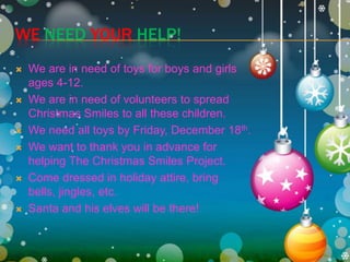 We needyourhelp!We are in need of toys for boys and girls ages 4-12.We are in need of volunteers to spread Christmas Smiles to all these children.We need all toys by Friday, December 18th.We want to thank you in advance for helping The Christmas Smiles Project.Come dressed in holiday attire, bring bells, jingles, etc.Santa and his elves will be there!