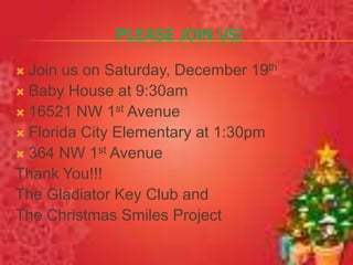 Please Join us!Join us on Saturday, December 19thBaby House at 9:30am16521 NW 1st AvenueFlorida City Elementary at 1:30pm364 NW 1st AvenueThank You!!!The Gladiator Key Club andThe Christmas Smiles Project