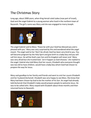 The Christmas Story
Long ago, about 2000 years, when King Herod ruled Judea (now part of Israel),
God sent the angel Gabriel to a young woman who lived in the northern town of
Nazareth. The girl's name was Mary and she was engaged to marry Joseph.
The angel Gabriel said to Mary: 'Peace be with you! God has blessed you and is
pleased with you.' Mary was very surprised by this and wondered what the angel
meant. The angel said to her 'Don't be afraid, God has been very kind to you. You
will become pregnant by the Holy Spirit and give birth to a baby boy and you will
call him Jesus. He will be God's own Son and his kingdom will never end.' Mary
was very afraid but she trusted God. 'Let it happen as God chooses.' she replied to
the angel. Gabriel also told Mary that her cousin, Elizabeth who everyone thought
was too old to have children, would have a baby boy whom God had chosen to
prepare the way for Jesus.
Mary said goodbye to her family and friends and went to visit her cousin Elizabeth
and her husband Zechariah. Elizabeth was very happy to see Mary. She knew that
Mary had been chosen by God to be the mother of his Son. An angel had already
told Zechariah that Elizabeth's baby would prepare people to welcome Jesus. He
was to be called John. Mary stayed with Elizabeth about three months and then
returned home to Nazareth.
 