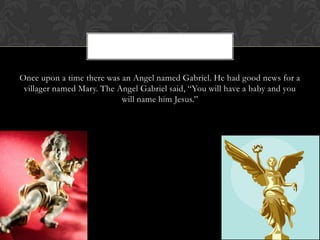 Once upon a time there was an Angel named Gabriel. He had good news for a
villager named Mary. The Angel Gabriel said, “You will have a baby and you
will name him Jesus.”

 