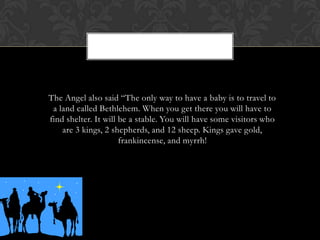 The Angel also said “The only way to have a baby is to travel to
a land called Bethlehem. When you get there you will have to
find shelter. It will be a stable. You will have some visitors who
are 3 kings, 2 shepherds, and 12 sheep. Kings gave gold,
frankincense, and myrrh!

 