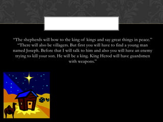 “The shepherds will bow to the king of kings and say great things in peace.”
“There will also be villagers. But first you will have to find a young man
named Joseph. Before that I will talk to him and also you will have an enemy
trying to kill your son. He will be a king. King Herod will have guardsmen
with weapons.”

 