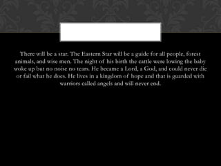 There will be a star. The Eastern Star will be a guide for all people, forest
animals, and wise men. The night of his birth the cattle were lowing the baby
woke up but no noise no tears. He became a Lord, a God, and could never die
or fail what he does. He lives in a kingdom of hope and that is guarded with
warriors called angels and will never end.

 