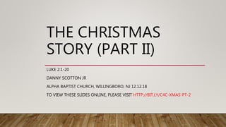 THE CHRISTMAS
STORY (PART II)
LUKE 2:1-20
DANNY SCOTTON JR
ALPHA BAPTIST CHURCH, WILLINGBORO, NJ 12.12.18
TO VIEW THESE SLIDES ONLINE, PLEASE VISIT HTTP://BIT.LY/C4C-XMAS-PT-2
 