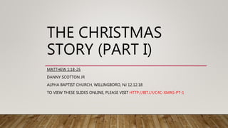 THE CHRISTMAS
STORY (PART I)
MATTHEW 1:18-25
DANNY SCOTTON JR
ALPHA BAPTIST CHURCH, WILLINGBORO, NJ 12.12.18
TO VIEW THESE SLIDES ONLINE, PLEASE VISIT HTTP://BIT.LY/C4C-XMAS-PT-1
 